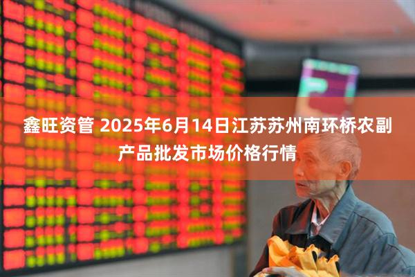 鑫旺资管 2025年6月14日江苏苏州南环桥农副产品批发市场价格行情