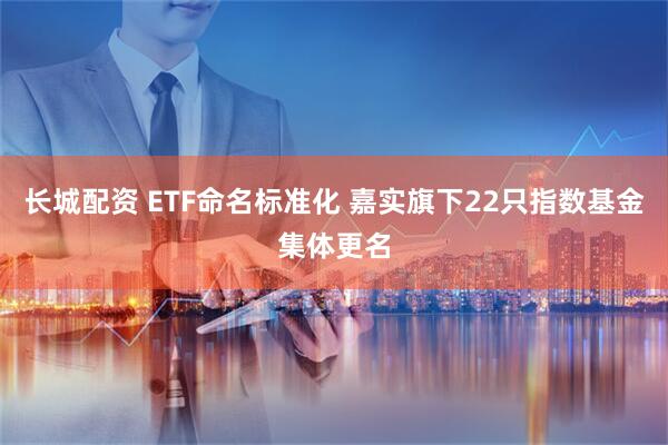 长城配资 ETF命名标准化 嘉实旗下22只指数基金集体更名