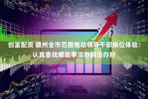 创富配资 赣州全市范围推动领导干部换位体验：认真查找哪些事没办到没办好