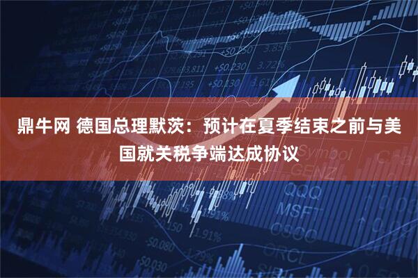 鼎牛网 德国总理默茨：预计在夏季结束之前与美国就关税争端达成协议
