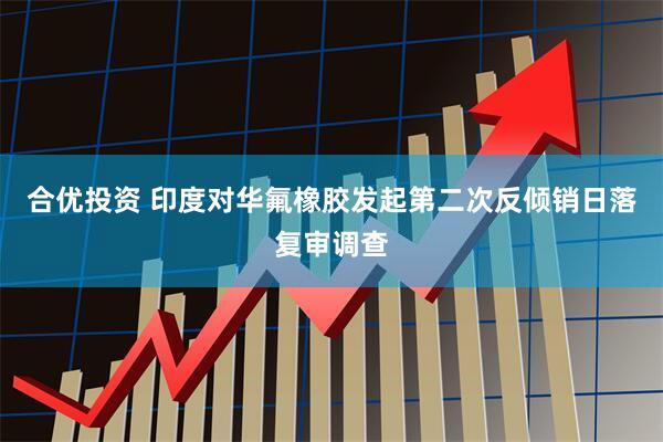 合优投资 印度对华氟橡胶发起第二次反倾销日落复审调查