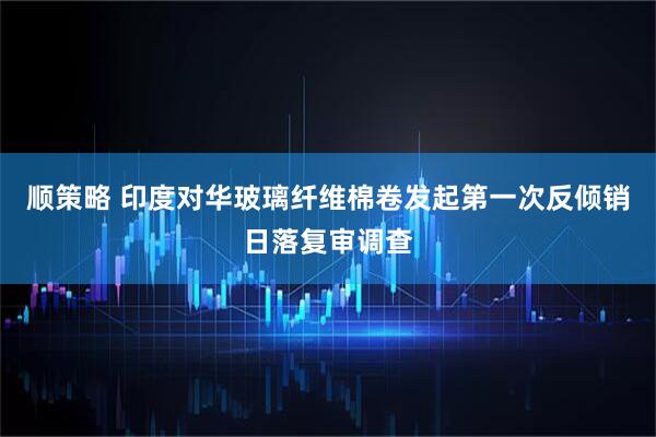顺策略 印度对华玻璃纤维棉卷发起第一次反倾销日落复审调查