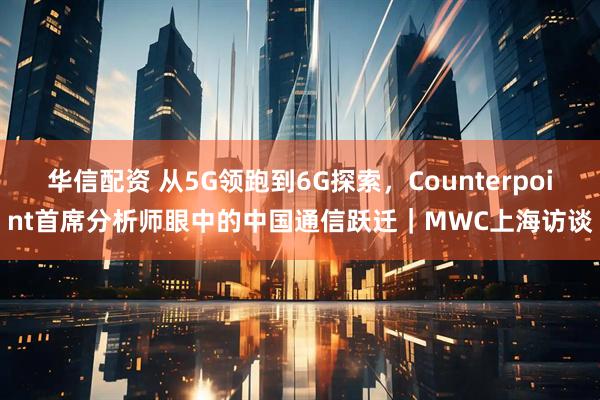 华信配资 从5G领跑到6G探索，Counterpoint首席分析师眼中的中国通信跃迁｜MWC上海访谈