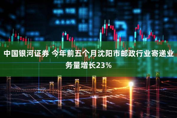 中国银河证券 今年前五个月沈阳市邮政行业寄递业务量增长23%
