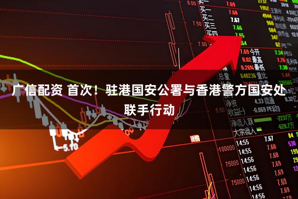 广信配资 首次！驻港国安公署与香港警方国安处联手行动