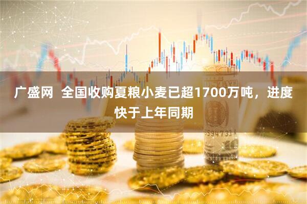 广盛网  全国收购夏粮小麦已超1700万吨，进度快于上年同期