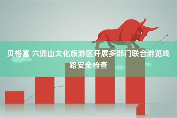 贝格富 六鼎山文化旅游区开展多部门联合游览线路安全检查