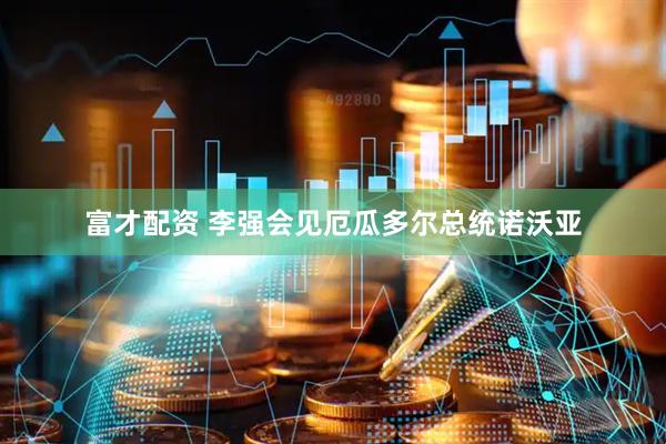 富才配资 李强会见厄瓜多尔总统诺沃亚