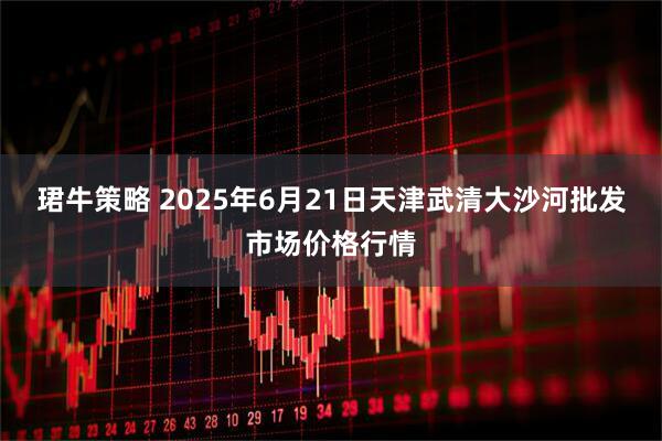 珺牛策略 2025年6月21日天津武清大沙河批发市场价格行情