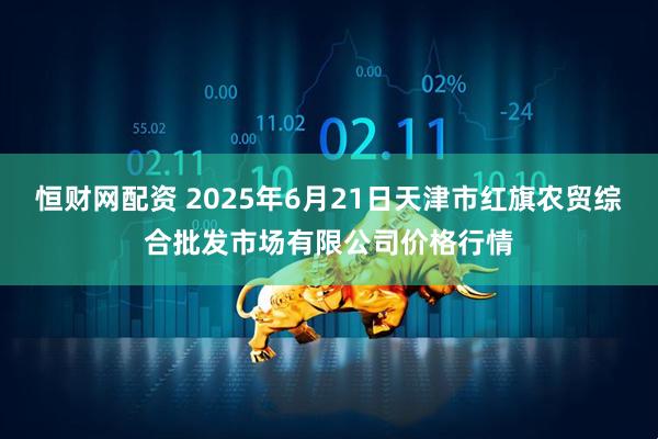 恒财网配资 2025年6月21日天津市红旗农贸综合批发市场有限公司价格行情
