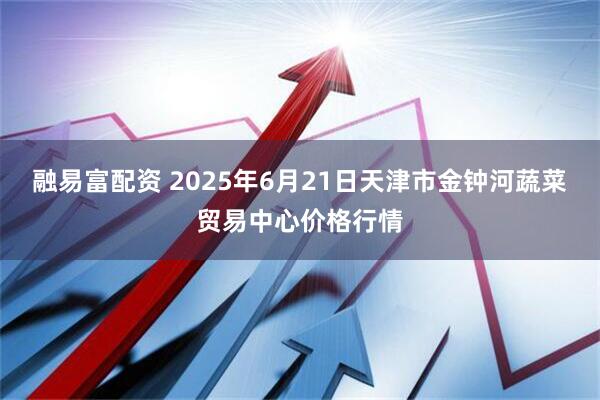 融易富配资 2025年6月21日天津市金钟河蔬菜贸易中心价格行情