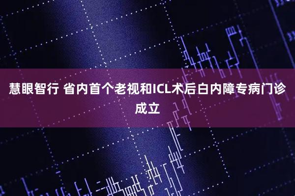 慧眼智行 省内首个老视和ICL术后白内障专病门诊成立
