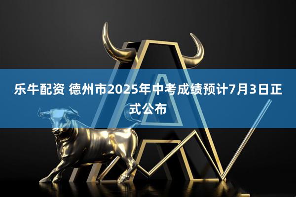 乐牛配资 德州市2025年中考成绩预计7月3日正式公布