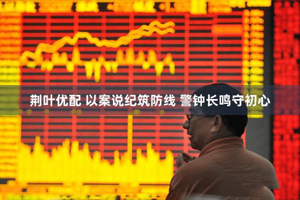 荆叶优配 以案说纪筑防线 警钟长鸣守初心