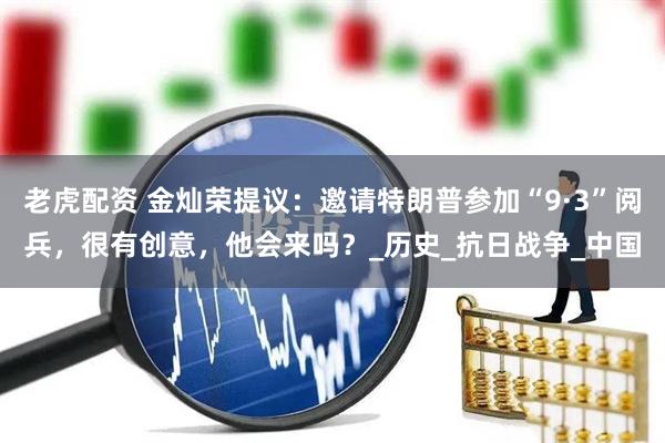老虎配资 金灿荣提议：邀请特朗普参加“9·3”阅兵，很有创意，他会来吗？_历史_抗日战争_中国