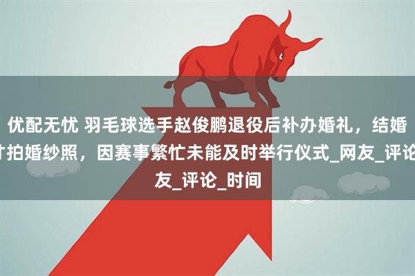 优配无忧 羽毛球选手赵俊鹏退役后补办婚礼，结婚三年才拍婚纱照，因赛事繁忙未能及时举行仪式_网友_评论_时间