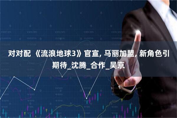 对对配 《流浪地球3》官宣, 马丽加盟, 新角色引期待_沈腾_合作_吴京