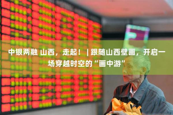 中银两融 山西，走起！ | 跟随山西壁画，开启一场穿越时空的“画中游”