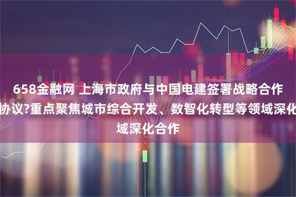 658金融网 上海市政府与中国电建签署战略合作框架协议?重点聚焦城市综合开发、数智化转型等领域深化合作