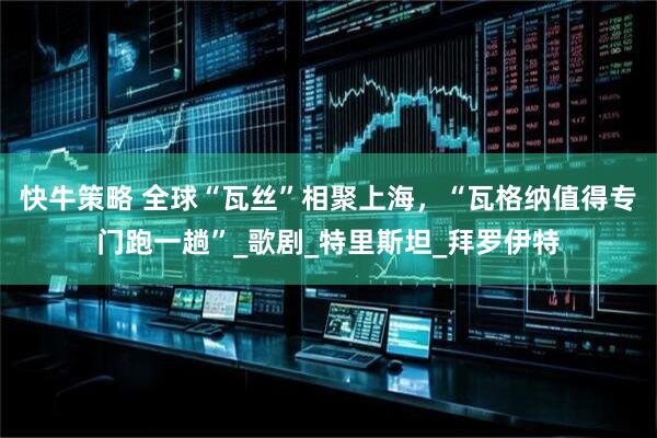 快牛策略 全球“瓦丝”相聚上海，“瓦格纳值得专门跑一趟”_歌剧_特里斯坦_拜罗伊特