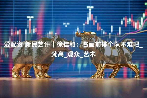 爱配资 新民艺评｜徐佳和：名画前排个队不难吧_梵高_观众_艺术