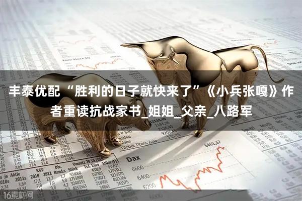 丰泰优配 “胜利的日子就快来了”《小兵张嘎》作者重读抗战家书_姐姐_父亲_八路军