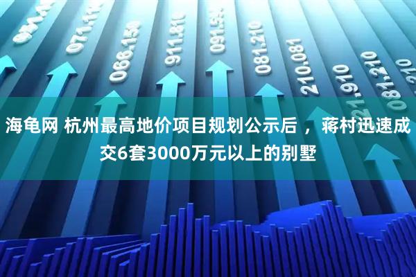 海龟网 杭州最高地价项目规划公示后 ，蒋村迅速成交6套3000万元以上的别墅