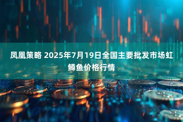 凤凰策略 2025年7月19日全国主要批发市场虹鳟鱼价格行情