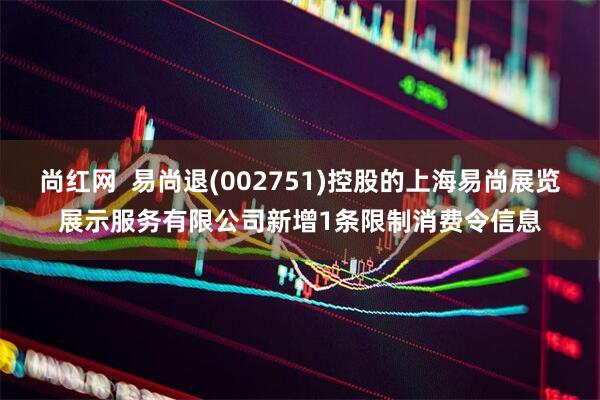 尚红网  易尚退(002751)控股的上海易尚展览展示服务有限公司新增1条限制消费令信息