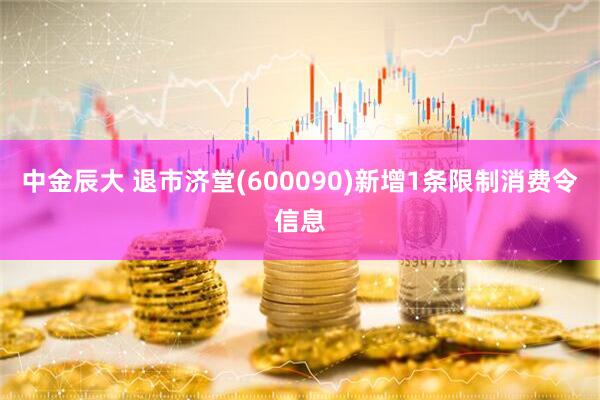 中金辰大 退市济堂(600090)新增1条限制消费令信息