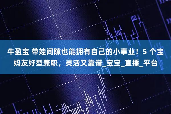 牛盈宝 带娃间隙也能拥有自己的小事业！5 个宝妈友好型兼职，灵活又靠谱_宝宝_直播_平台