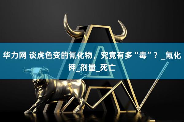 华力网 谈虎色变的氰化物，究竟有多“毒”？_氰化钾_剂量_死亡