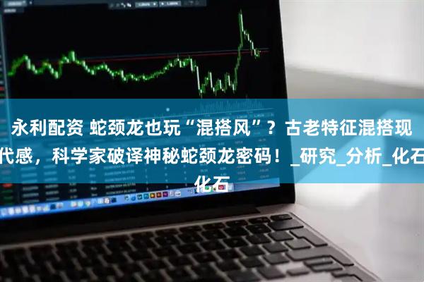 永利配资 蛇颈龙也玩“混搭风”？古老特征混搭现代感，科学家破译神秘蛇颈龙密码！_研究_分析_化石