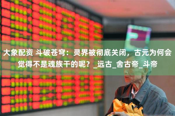 大象配资 斗破苍穹：灵界被彻底关闭，古元为何会觉得不是魂族干的呢？_远古_舍古帝_斗帝