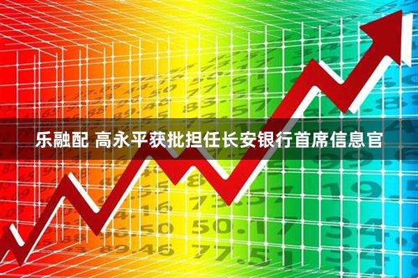 乐融配 高永平获批担任长安银行首席信息官
