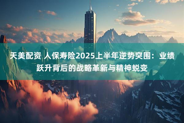 天美配资 人保寿险2025上半年逆势突围：业绩跃升背后的战略革新与精神蜕变