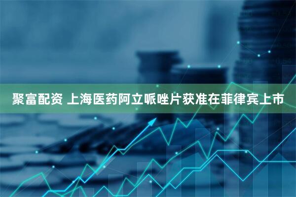 聚富配资 上海医药阿立哌唑片获准在菲律宾上市