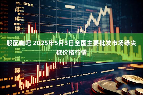 股配咖吧 2025年5月3日全国主要批发市场绿尖椒价格行情