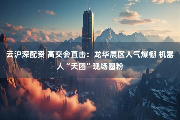 云沪深配资 高交会直击：龙华展区人气爆棚 机器人“天团”现场圈粉