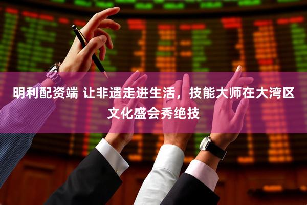 明利配资端 让非遗走进生活，技能大师在大湾区文化盛会秀绝技