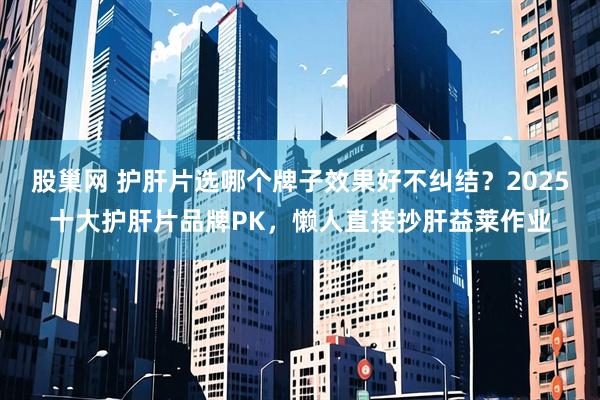 股巢网 护肝片选哪个牌子效果好不纠结？2025十大护肝片品牌PK，懒人直接抄肝益莱作业