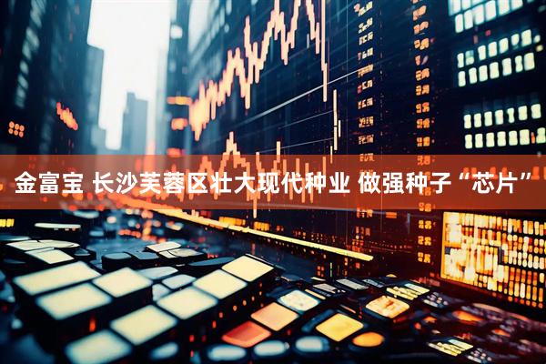 金富宝 长沙芙蓉区壮大现代种业 做强种子“芯片”