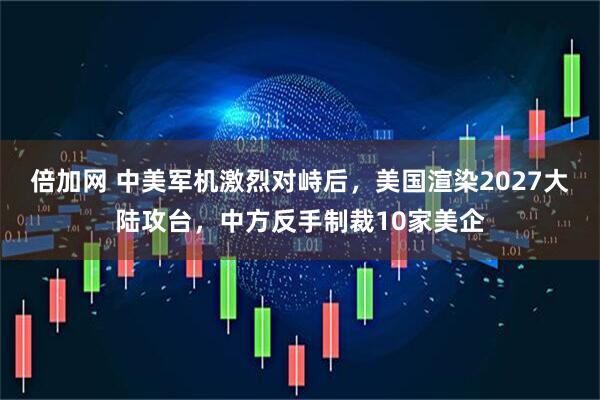 倍加网 中美军机激烈对峙后，美国渲染2027大陆攻台，中方反手制裁10家美企