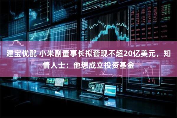 建宝优配 小米副董事长拟套现不超20亿美元，知情人士：他想成立投资基金