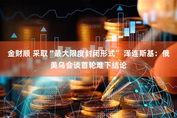 金财顺 采取“最大限度封闭形式” 泽连斯基：俄美乌会谈首轮难下结论