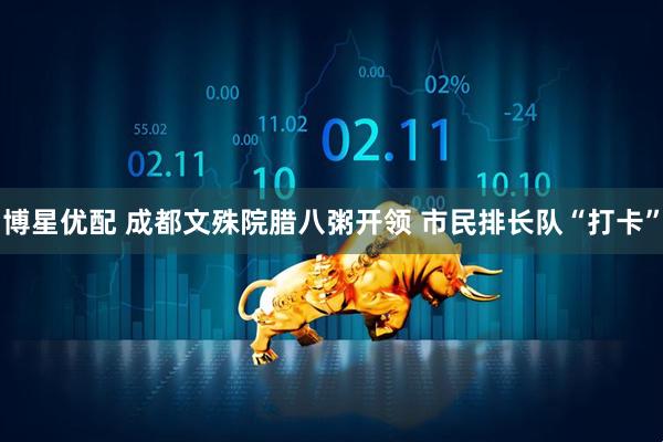 博星优配 成都文殊院腊八粥开领 市民排长队“打卡”