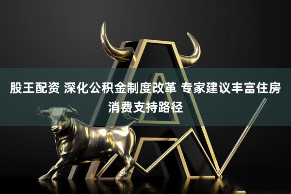 股王配资 深化公积金制度改革 专家建议丰富住房消费支持路径