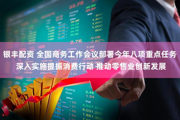 银丰配资 全国商务工作会议部署今年八项重点任务 深入实施提振消费行动 推动零售业创新发展