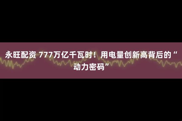 永旺配资 777万亿千瓦时！用电量创新高背后的“动力密码”