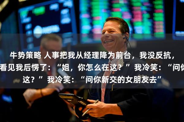 牛势策略 人事把我从经理降为前台，我没反抗，集团太子爷来视察看见我后愣了：“姐，你怎么在这？” 我冷笑：“问你新交的女朋友去”